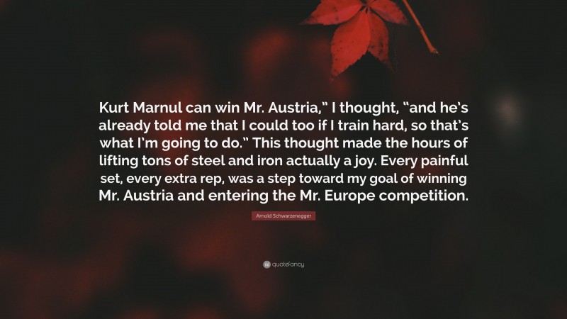 Arnold Schwarzenegger Quote: “Kurt Marnul can win Mr. Austria,” I thought, “and he’s already told me that I could too if I train hard, so that’s what I’m going to do.” This thought made the hours of lifting tons of steel and iron actually a joy. Every painful set, every extra rep, was a step toward my goal of winning Mr. Austria and entering the Mr. Europe competition.”