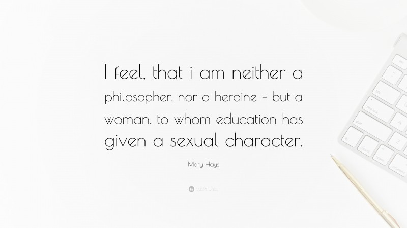 Mary Hays Quote: “I feel, that i am neither a philosopher, nor a heroine – but a woman, to whom education has given a sexual character.”