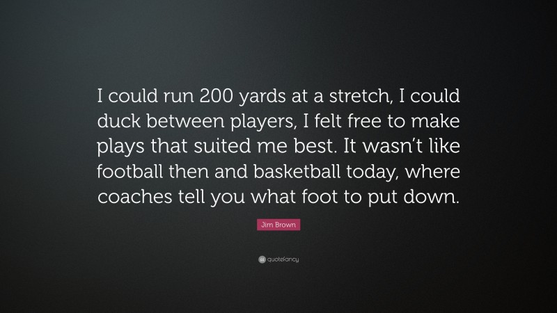 Jim Brown Quote: “I could run 200 yards at a stretch, I could duck between players, I felt free to make plays that suited me best. It wasn’t like football then and basketball today, where coaches tell you what foot to put down.”