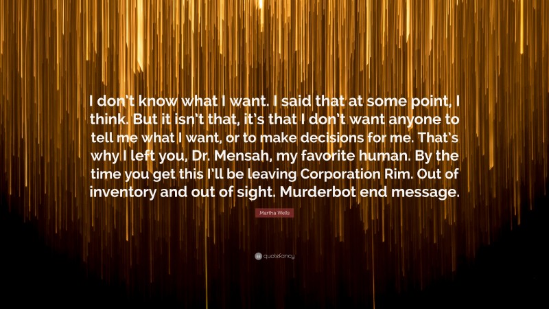 Martha Wells Quote: “I don’t know what I want. I said that at some point, I think. But it isn’t that, it’s that I don’t want anyone to tell me what I want, or to make decisions for me. That’s why I left you, Dr. Mensah, my favorite human. By the time you get this I’ll be leaving Corporation Rim. Out of inventory and out of sight. Murderbot end message.”
