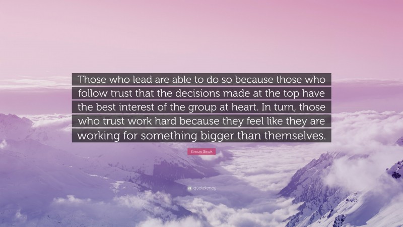 Simon Sinek Quote: “Those who lead are able to do so because those who follow trust that the decisions made at the top have the best interest of the group at heart. In turn, those who trust work hard because they feel like they are working for something bigger than themselves.”