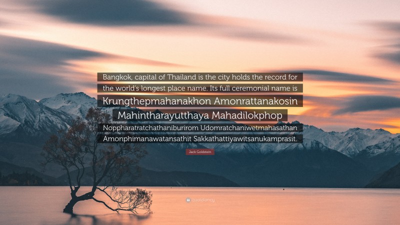 Jack Goldstein Quote: “Bangkok, capital of Thailand is the city holds the record for the world’s longest place name. Its full ceremonial name is Krungthepmahanakhon Amonrattanakosin Mahintharayutthaya Mahadilokphop Noppharatratchathaniburirom Udomratchaniwetmahasathan Amonphimanawatansathit Sakkathattiyawitsanukamprasit.”