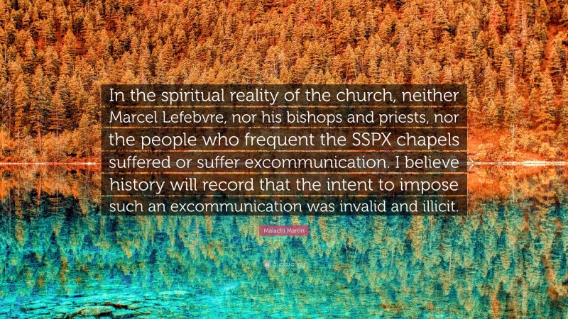Malachi Martin Quote: “In the spiritual reality of the church, neither Marcel Lefebvre, nor his bishops and priests, nor the people who frequent the SSPX chapels suffered or suffer excommunication. I believe history will record that the intent to impose such an excommunication was invalid and illicit.”
