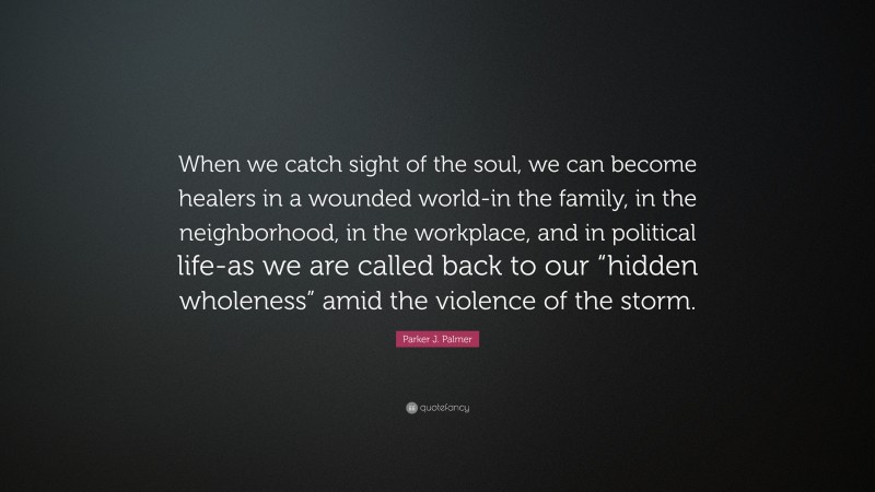 Parker J. Palmer Quote: “When we catch sight of the soul, we can become healers in a wounded world-in the family, in the neighborhood, in the workplace, and in political life-as we are called back to our “hidden wholeness” amid the violence of the storm.”