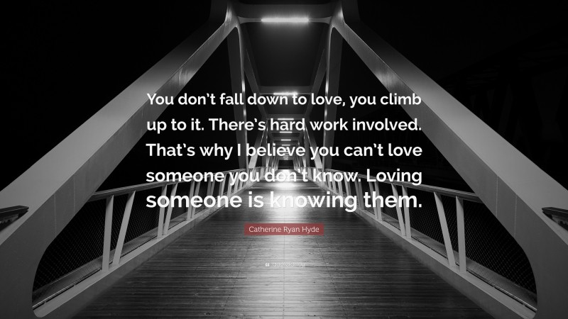 Catherine Ryan Hyde Quote: “You don’t fall down to love, you climb up to it. There’s hard work involved. That’s why I believe you can’t love someone you don’t know. Loving someone is knowing them.”