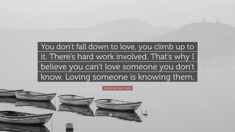 Catherine Ryan Hyde Quote: “You don’t fall down to love, you climb up to it. There’s hard work involved. That’s why I believe you can’t love someone you don’t know. Loving someone is knowing them.”