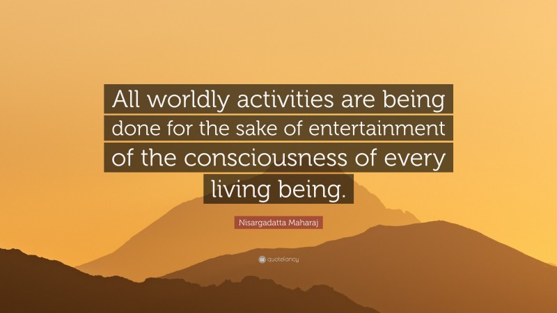 Nisargadatta Maharaj Quote: “All worldly activities are being done for the sake of entertainment of the consciousness of every living being.”