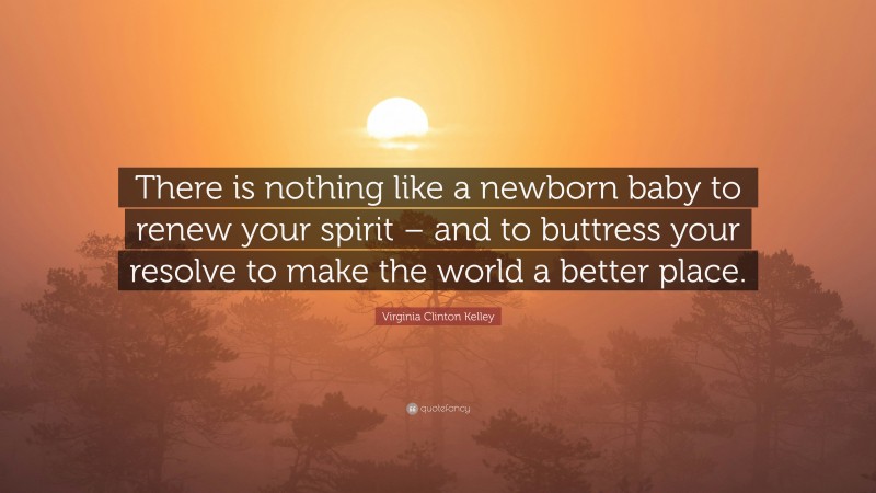 Virginia Clinton Kelley Quote: “There is nothing like a newborn baby to renew your spirit – and to buttress your resolve to make the world a better place.”