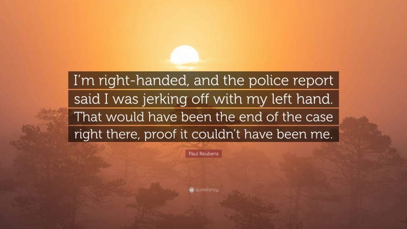 Paul Reubens Quote: “I’m right-handed, and the police report said I was jerking off with my left hand. That would have been the end of the case right there, proof it couldn’t have been me.”