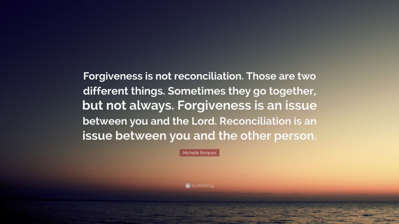 Michelle Borquez Quote: “Forgiveness is not reconciliation. Those are two different things. Sometimes they go together, but not always. Forgiveness is an issue between you and the Lord. Reconciliation is an issue between you and the other person.”