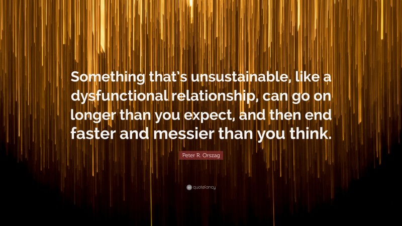 Peter R. Orszag Quote: “Something that’s unsustainable, like a dysfunctional relationship, can go on longer than you expect, and then end faster and messier than you think.”