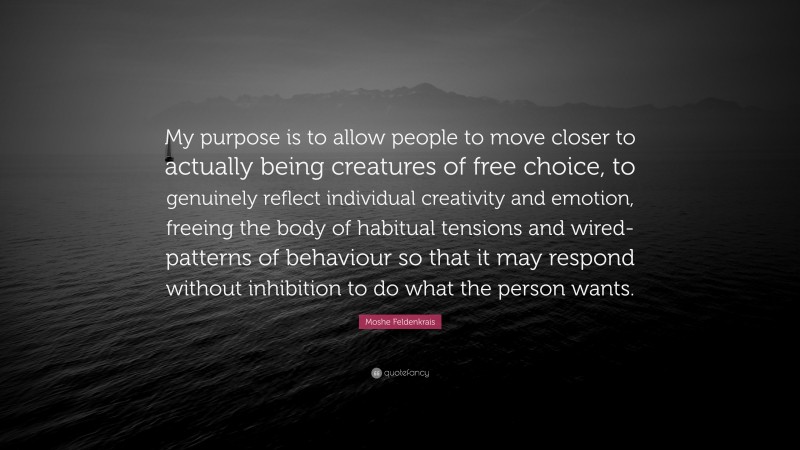 Moshe Feldenkrais Quote: “My purpose is to allow people to move closer to actually being creatures of free choice, to genuinely reflect individual creativity and emotion, freeing the body of habitual tensions and wired-patterns of behaviour so that it may respond without inhibition to do what the person wants.”
