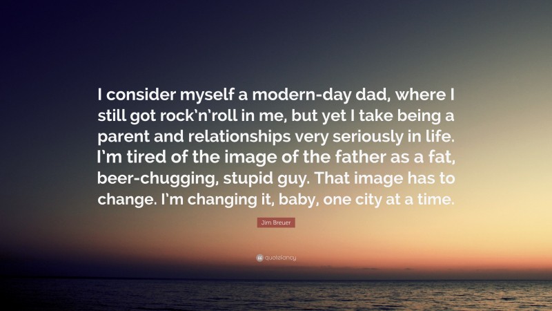 Jim Breuer Quote: “I consider myself a modern-day dad, where I still got rock’n’roll in me, but yet I take being a parent and relationships very seriously in life. I’m tired of the image of the father as a fat, beer-chugging, stupid guy. That image has to change. I’m changing it, baby, one city at a time.”