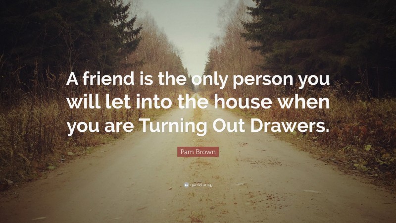 Pam Brown Quote: “A friend is the only person you will let into the house when you are Turning Out Drawers.”