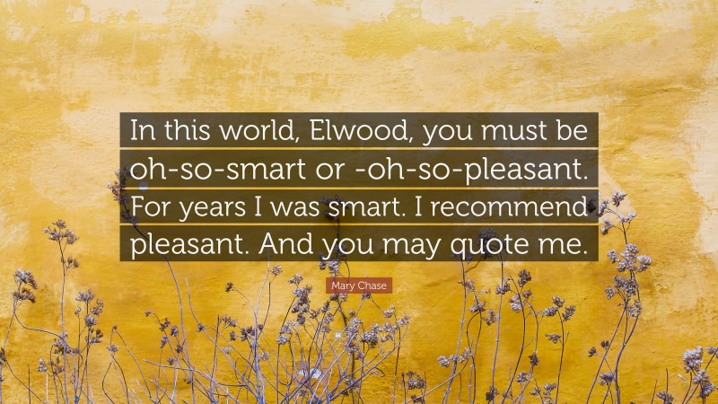 Mary Chase Quote: “In this world, Elwood, you must be oh-so-smart or -oh-so-pleasant. For years I was smart. I recommend pleasant. And you may quote me.”