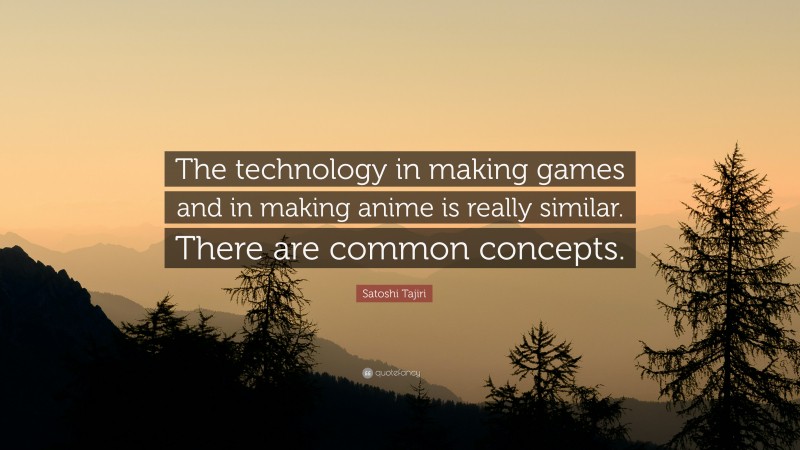 Satoshi Tajiri Quote: “The technology in making games and in making anime is really similar. There are common concepts.”