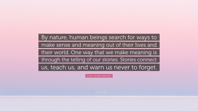 Susan Campbell Bartoletti Quote: “By nature, human beings search for ways to make sense and meaning out of their lives and their world. One way that we make meaning is through the telling of our stories. Stories connect us, teach us, and warn us never to forget.”