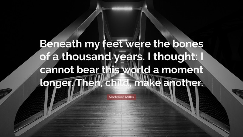 Madeline Miller Quote: “Beneath my feet were the bones of a thousand years. I thought: I cannot bear this world a moment longer. Then, child, make another.”