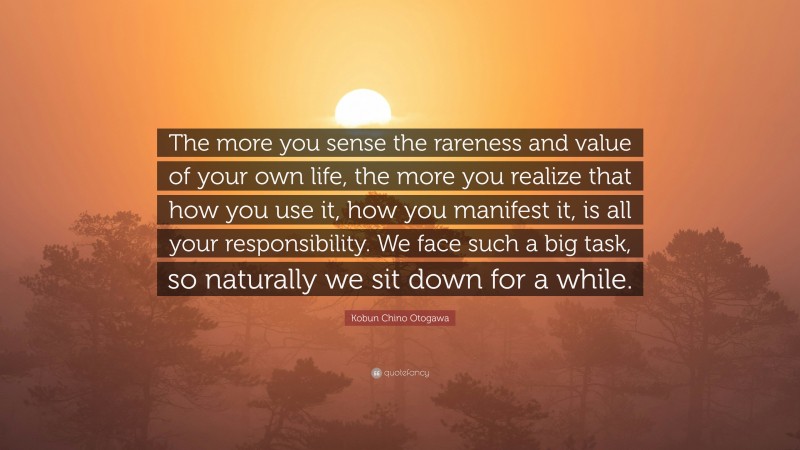 Kobun Chino Otogawa Quote: “The more you sense the rareness and value of your own life, the more you realize that how you use it, how you manifest it, is all your responsibility. We face such a big task, so naturally we sit down for a while.”