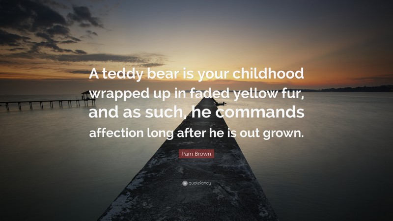 Pam Brown Quote: “A teddy bear is your childhood wrapped up in faded yellow fur, and as such, he commands affection long after he is out grown.”