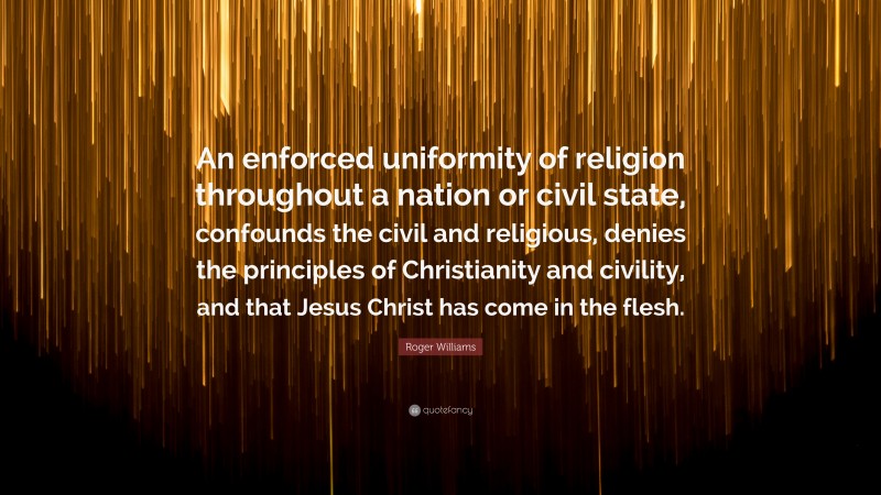 Roger Williams Quote: “An enforced uniformity of religion throughout a nation or civil state, confounds the civil and religious, denies the principles of Christianity and civility, and that Jesus Christ has come in the flesh.”