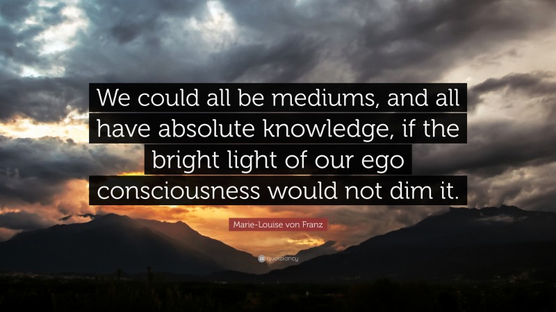 Marie-Louise von Franz Quote: “We could all be mediums, and all have absolute knowledge, if the bright light of our ego consciousness would not dim it.”