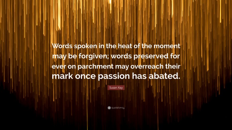 Susan Kay Quote: “Words spoken in the heat of the moment may be forgiven; words preserved for ever on parchment may overreach their mark once passion has abated.”