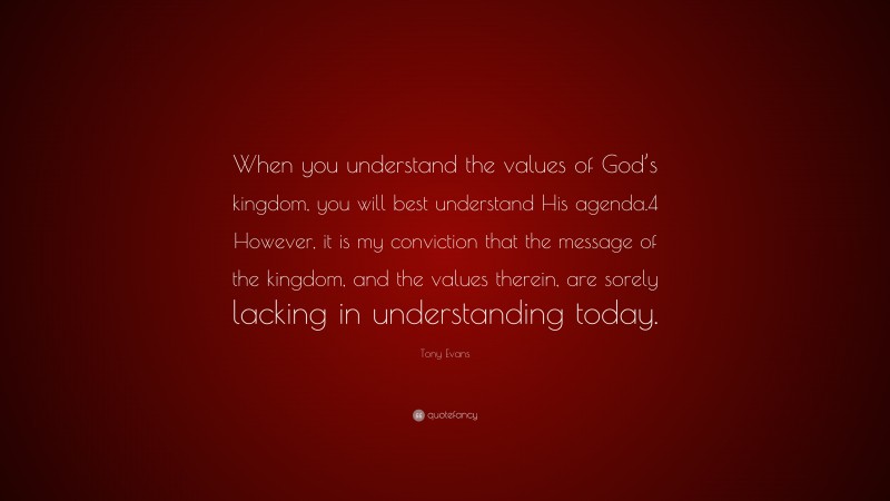 Tony Evans Quote: “When you understand the values of God’s kingdom, you will best understand His agenda.4 However, it is my conviction that the message of the kingdom, and the values therein, are sorely lacking in understanding today.”
