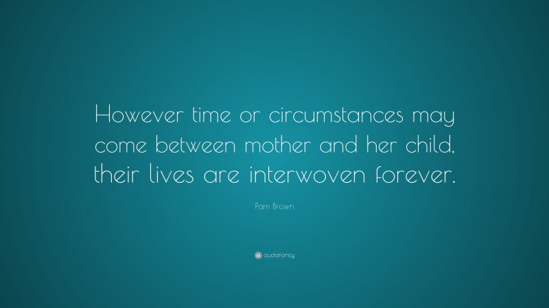 Pam Brown Quote: “However time or circumstances may come between mother and her child, their lives are interwoven forever.”