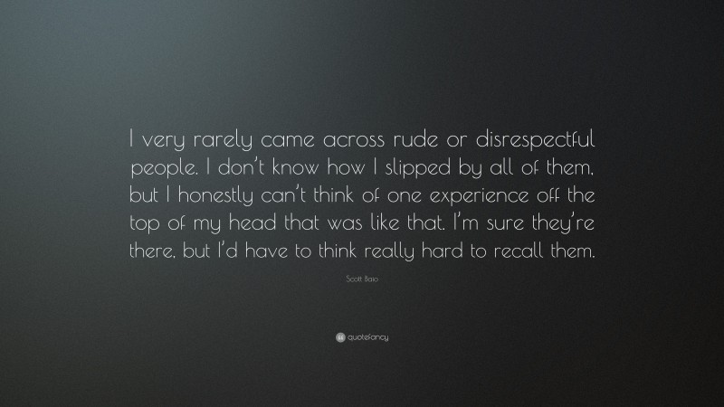 Scott Baio Quote: “I very rarely came across rude or disrespectful people. I don’t know how I slipped by all of them, but I honestly can’t think of one experience off the top of my head that was like that. I’m sure they’re there, but I’d have to think really hard to recall them.”