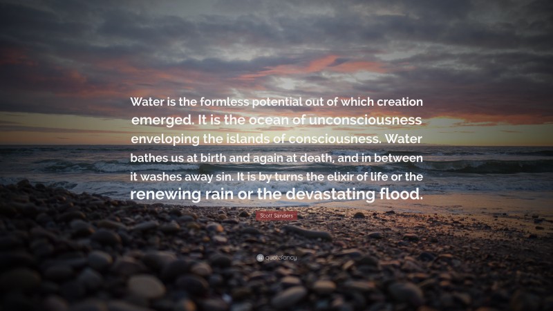 Scott Sanders Quote: “Water is the formless potential out of which creation emerged. It is the ocean of unconsciousness enveloping the islands of consciousness. Water bathes us at birth and again at death, and in between it washes away sin. It is by turns the elixir of life or the renewing rain or the devastating flood.”