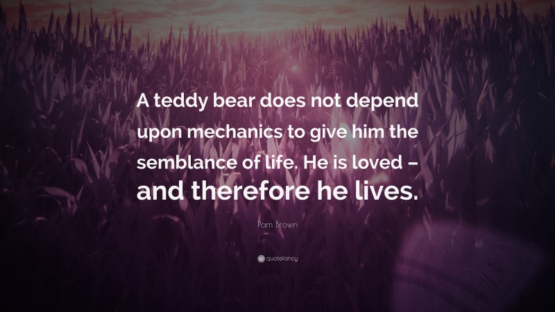 Pam Brown Quote: “A teddy bear does not depend upon mechanics to give him the semblance of life. He is loved – and therefore he lives.”