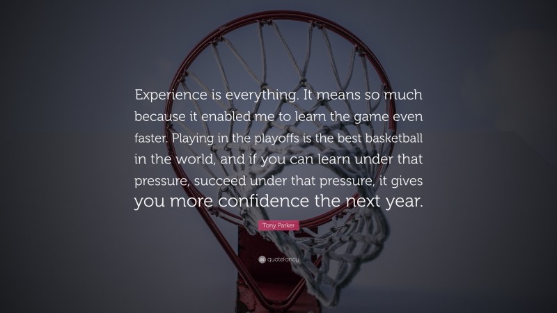 Tony Parker Quote: “Experience is everything. It means so much because it enabled me to learn the game even faster. Playing in the playoffs is the best basketball in the world, and if you can learn under that pressure, succeed under that pressure, it gives you more confidence the next year.”