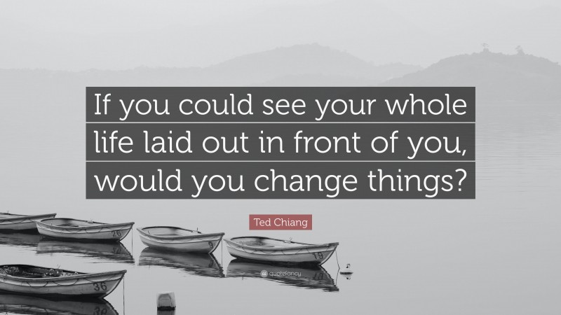 Ted Chiang Quote: “If you could see your whole life laid out in front of you, would you change things?”