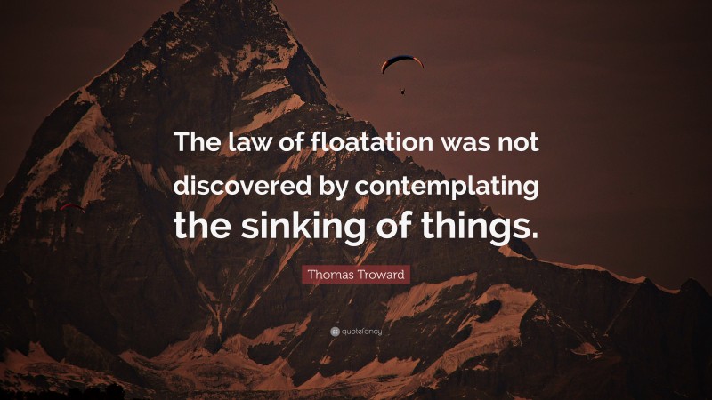 Thomas Troward Quote: “The law of floatation was not discovered by contemplating the sinking of things.”