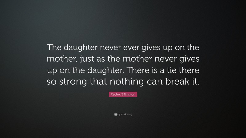 Rachel Billington Quote: “The daughter never ever gives up on the mother, just as the mother never gives up on the daughter. There is a tie there so strong that nothing can break it.”