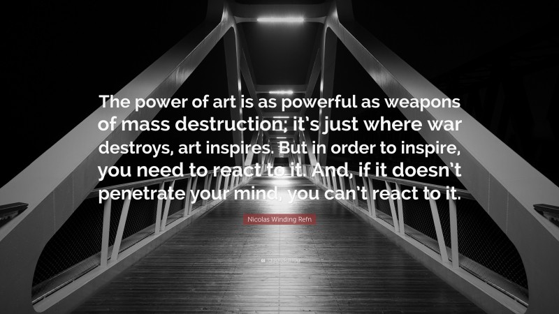 Nicolas Winding Refn Quote: “The power of art is as powerful as weapons of mass destruction; it’s just where war destroys, art inspires. But in order to inspire, you need to react to it. And, if it doesn’t penetrate your mind, you can’t react to it.”
