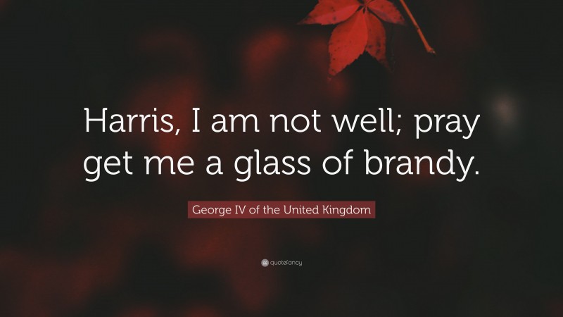 George IV of the United Kingdom Quote: “Harris, I am not well; pray get me a glass of brandy.”