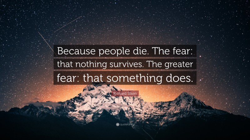 Richard Siken Quote: “Because people die. The fear: that nothing survives. The greater fear: that something does.”