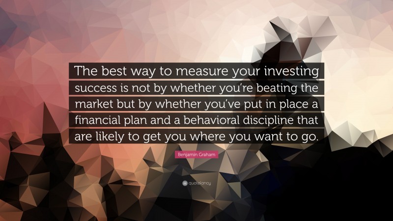 Benjamin Graham Quote: “The best way to measure your investing success is not by whether you’re beating the market but by whether you’ve put in place a financial plan and a behavioral discipline that are likely to get you where you want to go.”