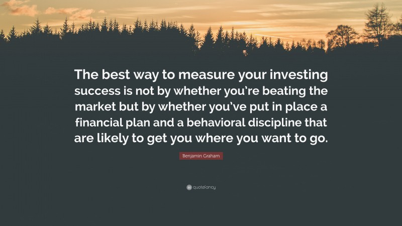 Benjamin Graham Quote: “The best way to measure your investing success is not by whether you’re beating the market but by whether you’ve put in place a financial plan and a behavioral discipline that are likely to get you where you want to go.”