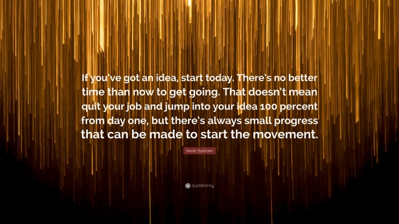 Kevin Systrom Quote: “If you’ve got an idea, start today. There’s no better time than now to get going. That doesn’t mean quit your job and jump into your idea 100 percent from day one, but there’s always small progress that can be made to start the movement.”