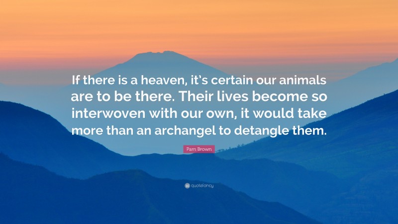 Pam Brown Quote: “If there is a heaven, it’s certain our animals are to be there. Their lives become so interwoven with our own, it would take more than an archangel to detangle them.”