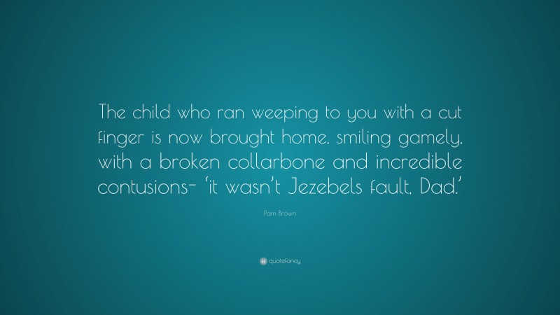 Pam Brown Quote: “The child who ran weeping to you with a cut finger is now brought home, smiling gamely, with a broken collarbone and incredible contusions- ‘it wasn’t Jezebels fault, Dad.’”