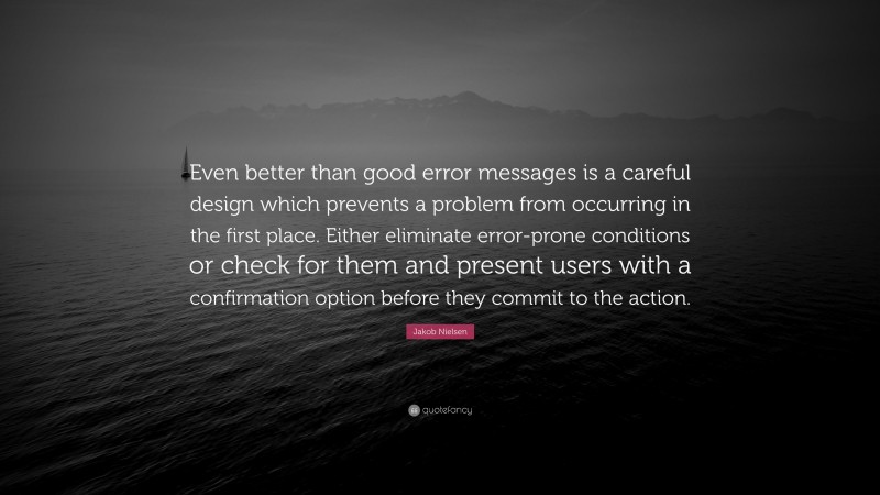 Jakob Nielsen Quote: “Even better than good error messages is a careful design which prevents a problem from occurring in the first place. Either eliminate error-prone conditions or check for them and present users with a confirmation option before they commit to the action.”