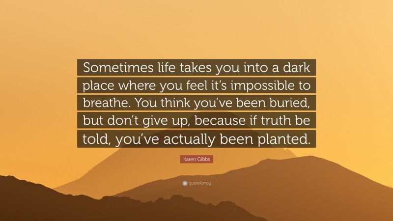 Karen Gibbs Quote: “Sometimes life takes you into a dark place where you feel it’s impossible to breathe. You think you’ve been buried, but don’t give up, because if truth be told, you’ve actually been planted.”
