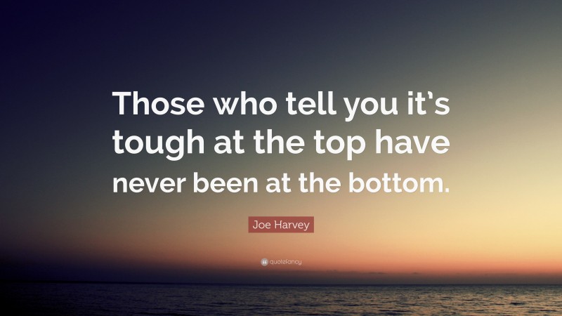 Joe Harvey Quote: “Those who tell you it’s tough at the top have never been at the bottom.”