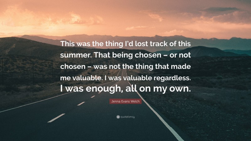 Jenna Evans Welch Quote: “This was the thing I’d lost track of this summer. That being chosen – or not chosen – was not the thing that made me valuable. I was valuable regardless. I was enough, all on my own.”
