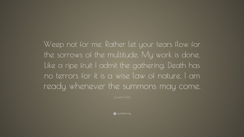 Lucretia Mott Quote: “Weep not for me. Rather let your tears flow for the sorrows of the multitude. My work is done. Like a ripe fruit I admit the gathering. Death has no terrors for it is a wise law of nature. I am ready whenever the summons may come.”