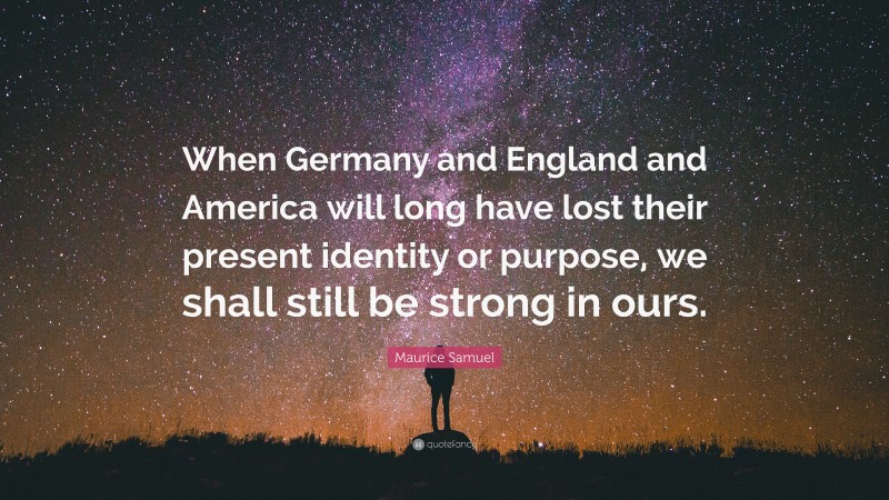 Maurice Samuel Quote: “When Germany and England and America will long have lost their present identity or purpose, we shall still be strong in ours.”